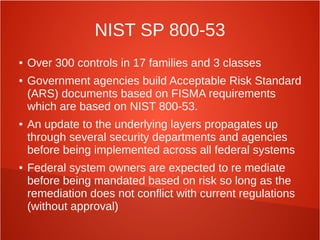 NIST SP 800-53
● Over 300 controls in 17 families and 3 classes
● Government agencies build Acceptable Risk Standard
(ARS) documents based on FISMA requirements
which are based on NIST 800-53.
● An update to the underlying layers propagates up
through several security departments and agencies
before being implemented across all federal systems
● Federal system owners are expected to re mediate
before being mandated based on risk so long as the
remediation does not conflict with current regulations
(without approval)
 