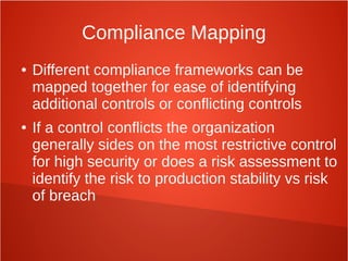 Compliance Mapping
● Different compliance frameworks can be
mapped together for ease of identifying
additional controls or conflicting controls
● If a control conflicts the organization
generally sides on the most restrictive control
for high security or does a risk assessment to
identify the risk to production stability vs risk
of breach
 