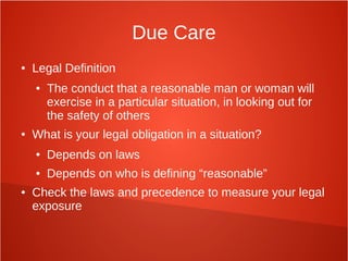 Due Care
● Legal Definition
● The conduct that a reasonable man or woman will
exercise in a particular situation, in looking out for
the safety of others
● What is your legal obligation in a situation?
● Depends on laws
● Depends on who is defining “reasonable”
● Check the laws and precedence to measure your legal
exposure
 