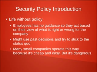 Security Policy Introduction
● Life without policy
● Employees has no guidance so they act based
on their view of what is right or wrong for the
company
● Might use past decisions and try to stick to the
status quo
● Many small companies operate this way
because it's cheap and easy. But it's dangerous
 