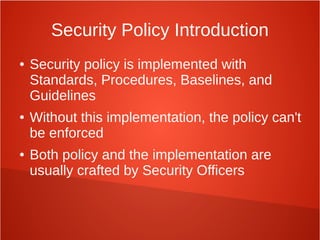 Security Policy Introduction
● Security policy is implemented with
Standards, Procedures, Baselines, and
Guidelines
● Without this implementation, the policy can't
be enforced
● Both policy and the implementation are
usually crafted by Security Officers
 
