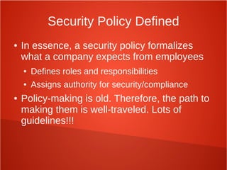 Security Policy Defined
● In essence, a security policy formalizes
what a company expects from employees
● Defines roles and responsibilities
● Assigns authority for security/compliance
● Policy-making is old. Therefore, the path to
making them is well-traveled. Lots of
guidelines!!!
 