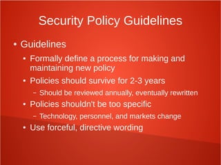 Security Policy Guidelines
● Guidelines
● Formally define a process for making and
maintaining new policy
● Policies should survive for 2-3 years
– Should be reviewed annually, eventually rewritten
● Policies shouldn't be too specific
– Technology, personnel, and markets change
● Use forceful, directive wording
 