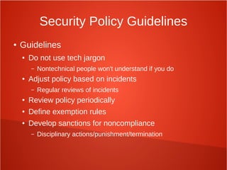 Security Policy Guidelines
● Guidelines
● Do not use tech jargon
– Nontechnical people won't understand if you do
● Adjust policy based on incidents
– Regular reviews of incidents
● Review policy periodically
● Define exemption rules
● Develop sanctions for noncompliance
– Disciplinary actions/punishment/termination
 