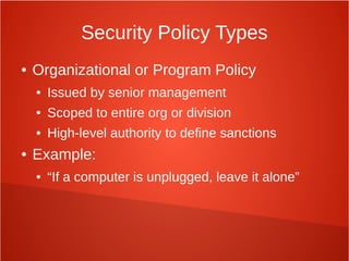 Security Policy Types
● Organizational or Program Policy
● Issued by senior management
● Scoped to entire org or division
● High-level authority to define sanctions
● Example:
● “If a computer is unplugged, leave it alone”
 