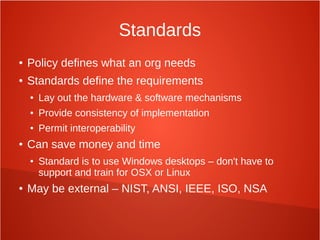 Standards
● Policy defines what an org needs
● Standards define the requirements
● Lay out the hardware & software mechanisms
● Provide consistency of implementation
● Permit interoperability
● Can save money and time
● Standard is to use Windows desktops – don't have to
support and train for OSX or Linux
● May be external – NIST, ANSI, IEEE, ISO, NSA
 