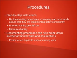 Procedures
● Step-by-step instructions
● By documenting procedures, a company can more easily
assure that they are implementing policy consistently
● Ensures nothing gets left out
● Minimizes liability
● Documenting procedures can help break down
interdepartmental walls and assumptions
● Easier to see duplicate work or missing work
 