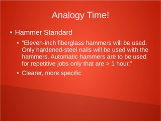 Analogy Time!
● Hammer Standard
● “Eleven-inch fiberglass hammers will be used.
Only hardened-steel nails will be used with the
hammers. Automatic hammers are to be used
for repetitive jobs only that are > 1 hour.”
● Clearer, more specific
 
