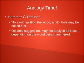 Analogy Time!
● Hammer Guidelines
● “To avoid splitting the wood, a pilot hole may be
drilled first.”
● Optional suggestion. May not apply in all cases,
depending on the wood being hammered
 