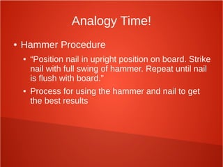 Analogy Time!
● Hammer Procedure
● “Position nail in upright position on board. Strike
nail with full swing of hammer. Repeat until nail
is flush with board.”
● Process for using the hammer and nail to get
the best results
 