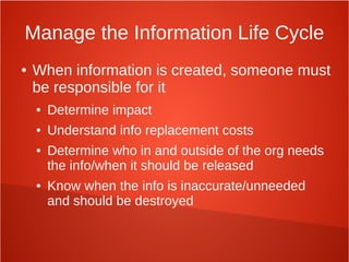 Manage the Information Life Cycle
● When information is created, someone must
be responsible for it
● Determine impact
● Understand info replacement costs
● Determine who in and outside of the org needs
the info/when it should be released
● Know when the info is inaccurate/unneeded
and should be destroyed
 