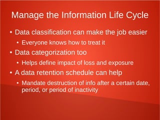 Manage the Information Life Cycle
● Data classification can make the job easier
● Everyone knows how to treat it
● Data categorization too
● Helps define impact of loss and exposure
● A data retention schedule can help
● Mandate destruction of info after a certain date,
period, or period of inactivity
 
