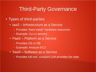 Third-Party Governance
● Types of third-parties
● IaaS – Infrastructure as a Service
– Provides “bare metal” hardware resources
– Example: Co-Lo servers
● PaaS – Platform as a Service
– Provides OS or DB
– Example: Amazon EC2
● SaaS – Software as a Service
– Provides full tool, company just provides the data
 