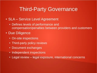 Third-Party Governance
● SLA – Service Level Agreement
● Defines levels of performance and
compensation/penalties between providers and customers
● Due Diligence
● On-site inspections
● Third-party policy reviews
● Document exchanges
● Independent inspections
● Legal review – legal exposure, international concerns
 