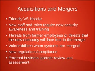 Acquisitions and Mergers
● Friendly VS Hostile
● New staff and roles require new security
awareness and training
● Threats from former employees or threats that
the new company will face due to the merger
● Vulnerabilities when systems are merged
● New regulations/compliance
● External business partner review and
assessment
 