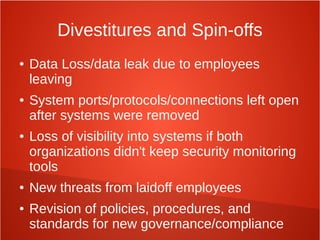 Divestitures and Spin-offs
● Data Loss/data leak due to employees
leaving
● System ports/protocols/connections left open
after systems were removed
● Loss of visibility into systems if both
organizations didn't keep security monitoring
tools
● New threats from laidoff employees
● Revision of policies, procedures, and
standards for new governance/compliance
 