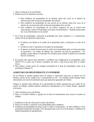 1. Abra un informe en la vista Diseño.
2. Realice una de las siguientes acciones:
• Para establecer las propiedades de un informe, pulse dos veces en el selector de
informes para abrir la hoja de propiedades del informe.
• Para establecer las propiedades de una sección de un informe, pulse dos veces en el
selector de secciones para abrir la hoja de propiedades de la sección.
• Para establecer las propiedades de un control, asegúrese de que el control esté
seleccionado y pulse en Propiedades en la barra de herramientas. También puede pulsar
dos veces directamente en un control.
3. En la hoja de propiedades, seleccione la propiedad que desea establecer y, a continuación,
realice una de las siguientes operaciones:
• Si aparece una flecha en el cuadro de la propiedad, pulse y seleccione un valor de la
lista.
• Escriba un valor o expresión en el cuadro de la propiedad.
• Si aparece un botón Generar junto al cuadro de la propiedad, pulse en él para presentar
un generador o un cuadro de diálogo que contienen una lista de generadores. Por
ejemplo, puede utilizar el Generador de consultas para cambiar el diseño de la consulta
base de un informe.
4. Si necesita más espacio para introducir o modificar una configuración de propiedades, pulse
MAYÚ+F2 (o pulse con el botón secundario del ratón y elija Zoom) para abrir el cuadro
Zoom.
5. Para obtener Ayuda acerca de cualquier propiedad de la hoja de propiedades, pulse en la
propiedad y después F1.
AGRUPAR LOS REGISTROS EN UN INFORME
En un informe se pueden agrupar hasta 10 campos o expresiones para que se repitan con los
distintos valores de los campos uno a continuación de otro. Por ejemplo, podría agrupar datos
relacionados con envíos de productos para que aparezcan agrupados por fechas.
Aunque el asistente para informes da la oportunidad de definir agrupaciones por medio de un
cuadro de diálogo, también pueden establecerse manualmente en la ventana Diseño, siguiendo
estos pasos:
1. Abra el informe en la vista Diseño.
2. Pulse en el botón Ordenar y agrupar de la barra de herramientas para activar el cuadro de
diálogo
3. Establezca el tipo de orden para los datos del informe.
4. Pulse en el campo o expresión cuyas propiedades desee establecer.
5. Establezca las propiedades de grupo como se indica a continuación. Se debe establecer a Sí la
propiedad Encabezado del grupo o Pie del grupo para crear un nivel de grupo y establecer las
demás propiedades de agrupamiento.
 