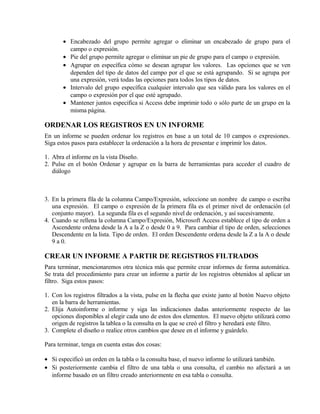• Encabezado del grupo permite agregar o eliminar un encabezado de grupo para el
campo o expresión.
• Pie del grupo permite agregar o eliminar un pie de grupo para el campo o expresión.
• Agrupar en específica cómo se desean agrupar los valores. Las opciones que se ven
dependen del tipo de datos del campo por el que se está agrupando. Si se agrupa por
una expresión, verá todas las opciones para todos los tipos de datos.
• Intervalo del grupo específica cualquier intervalo que sea válido para los valores en el
campo o expresión por el que esté agrupado.
• Mantener juntos especifica si Access debe imprimir todo o sólo parte de un grupo en la
misma página.
ORDENAR LOS REGISTROS EN UN INFORME
En un informe se pueden ordenar los registros en base a un total de 10 campos o expresiones.
Siga estos pasos para establecer la ordenación a la hora de presentar e imprimir los datos.
1. Abra el informe en la vista Diseño.
2. Pulse en el botón Ordenar y agrupar en la barra de herramientas para acceder el cuadro de
diálogo
3. En la primera fila de la columna Campo/Expresión, seleccione un nombre de campo o escriba
una expresión. El campo o expresión de la primera fila es el primer nivel de ordenación (el
conjunto mayor). La segunda fila es el segundo nivel de ordenación, y así sucesivamente.
4. Cuando se rellena la columna Campo/Expresión, Microsoft Access establece el tipo de orden a
Ascendente ordena desde la A a la Z o desde 0 a 9. Para cambiar el tipo de orden, selecciones
Descendente en la lista. Tipo de orden. El orden Descendente ordena desde la Z a la A o desde
9 a 0.
CREAR UN INFORME A PARTIR DE REGISTROS FILTRADOS
Para terminar, mencionaremos otra técnica más que permite crear informes de forma automática.
Se trata del procedimiento para crear un informe a partir de los registros obtenidos al aplicar un
filtro. Siga estos pasos:
1. Con los registros filtrados a la vista, pulse en la flecha que existe junto al botón Nuevo objeto
en la barra de herramientas.
2. Elija Autoinforme o informe y siga las indicaciones dadas anteriormente respecto de las
opciones disponibles al elegir cada uno de estos dos elementos. El nuevo objeto utilizará como
origen de registros la tablea o la consulta en la que se creó el filtro y heredará este filtro.
3. Complete el diseño o realice otros cambios que desee en el informe y guárdelo.
Para terminar, tenga en cuenta estas dos cosas:
• Si especificó un orden en la tabla o la consulta base, el nuevo informe lo utilizará también.
• Si posteriormente cambia el filtro de una tabla o una consulta, el cambio no afectará a un
informe basado en un filtro creado anteriormente en esa tabla o consulta.
 