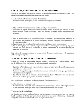 CREAR ETIQUETAS POSTALES Y DE OTROS TIPOS
Una de las aplicaciones típicas de los informes es crear etiquetas de correo y de otros tipos. Siga
estos pasos para diseñar un informe de esas características:
1. Active la ficha Informes en la ventana Base de datos.
2. Pulse en el botón Nuevo para acceder al cuadro de diálogo Nuevo informe
3. Elija Asistente para etiquetas en el cuadro de diálogo Nuevo informe.
4. Seleccione en la parte inferior del cuadro de diálogo la tabla o consulta que contiene los datos
en las etiquetas y pulse en Aceptar. Esto hará aparecer la primera página del Asistente para
etiquetas
5. Siga las instrucciones de los cuadros de diálogo del asistente. Puede seleccionar el formato de
las etiquetas, los atributos de las fuentes utilizadas y definir la configuración de los campos en
la etiqueta prototipo.
6. Selecciones el tipo de ordenación para los registros en base a uno o varios campos.
7. En la última página del asistente, asigne un nombre al informe para etiquetas y elija entre
obtener una vista previa de las mismas, o bien ir directamente a la ventana Diseño para
modificar su estructura.
Si el informe de etiquetas resultante no tiene el aspecto deseado, podrá borrarlo y volver a ejecutar
el Asistente para etiquetas.
ALTERNAR ENTRE LAS VISTAS DE UN INFORME
Existen tres modos de visualización para los informes: Vista diseño, Vista preliminar y Vista
previa del diseño. Este es el ámbito de aplicación de cada una de ellas:
• Se utiliza la Vista diseño para crear un informe o cambiar la estructura de un informe existente,
como ha visto anteriormente.
• Se usa la Vista preliminar para visualizar los datos del informe de la forma que aparecerán una
vez impresos en cada página.
• Se utiliza la Vista previa del diseño para visualizar el diseño del informe con una pequeña
muestra de los datos que figurarán finalmente en el mismo.
Para cambiar entre los distintos modos de visualización, siga estos pasos:
1. Abra el informe en cualquier vista.
2. Pulse en el botón Vista en la barra de herramientas para cambiar a la vista indicada por el icono,
o bien pulse en la flecha que existe junto al botón y seleccione el tipo de vista.
Vista previa de un informe
Al visualizar un informe mediante la vista previa se muestra cómo aparecerá una vez impreso.
Puede visualizar el diseño, que contiene un ejemplo de los datos del informe, o bien puede
comprobar la información revisando todas las páginas del informe.
 