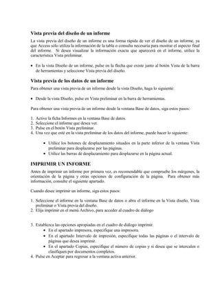 Vista previa del diseño de un informe
La vista previa del diseño de un informe es una forma rápida de ver el diseño de un informe, ya
que Access sólo utiliza la información de la tabla o consulta necesaria para mostrar el aspecto final
del informe. Si desea visualizar la información exacta que aparecerá en el informe, utilice la
característica Vista preliminar.
• En la vista Diseño de un informe, pulse en la flecha que existe junto al botón Vista de la barra
de herramientas y seleccione Vista previa del diseño.
Vista previa de los datos de un informe
Para obtener una vista previa de un informe desde la vista Diseño, haga lo siguiente:
• Desde la vista Diseño, pulse en Vista preliminar en la barra de herramientas.
Para obtener una vista previa de un informe desde la ventana Base de datos, siga estos pasos:
1. Active la ficha Informes en la ventana Base de datos.
2. Seleccione el informe que desea ver.
3. Pulse en el botón Vista preliminar.
4. Una vez que esté en la vista preliminar de los datos del informe, puede hacer lo siguiente:
• Utilice los botones de desplazamiento situados en la parte inferior de la ventana Vista
preliminar para desplazarse por las páginas.
• Utilice las barras de desplazamiento para desplazarse en la página actual.
IMPRIMIR UN INFORME
Antes de imprimir un informe por primera vez, es recomendable que compruebe los márgenes, la
orientación de la página y otras opciones de configuración de la página. Para obtener más
información, consulte el siguiente apartado.
Cuando desee imprimir un informe, siga estos pasos:
1. Seleccione el informe en la ventana Base de datos o abra el informe en la Vista diseño, Vista
preliminar o Vista previa del diseño.
2. Elija imprimir en el menú Archivo, para acceder al cuadro de diálogo
3. Establezca las opciones apropiadas en el cuadro de diálogo imprimir.
• En el apartado impresora, especifique una impresora.
• En el apartado Intervalo de impresión, especifique todas las páginas o el intervalo de
páginas que desea imprimir.
• En el apartado Copias, especifique el número de copias y si desea que se intercalen o
clasifiquen por documentos completos.
4. Pulse en Aceptar para regresar a la ventana activa anterior.
 