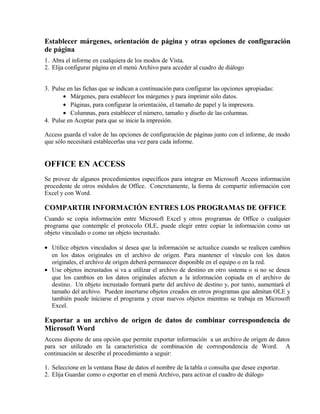 Establecer márgenes, orientación de página y otras opciones de configuración
de página
1. Abra el informe en cualquiera de los modos de Vista.
2. Elija configurar página en el menú Archivo para acceder al cuadro de diálogo
3. Pulse en las fichas que se indican a continuación para configurar las opciones apropiadas:
• Márgenes, para establecer los márgenes y para imprimir sólo datos.
• Páginas, para configurar la orientación, el tamaño de papel y la impresora.
• Columnas, para establecer el número, tamaño y diseño de las columnas.
4. Pulse en Aceptar para que se inicie la impresión.
Access guarda el valor de las opciones de configuración de páginas junto con el informe, de modo
que sólo necesitará establecerlas una vez para cada informe.
OFFICE EN ACCESS
Se provee de algunos procedimientos específicos para integrar en Microsoft Access información
procedente de otros módulos de Office. Concretamente, la forma de compartir información con
Excel y con Word.
COMPARTIR INFORMACIÓN ENTRES LOS PROGRAMAS DE OFFICE
Cuando se copia información entre Microsoft Excel y otros programas de Office o cualquier
programa que contemple el protocolo OLE, puede elegir entre copiar la información como un
objeto vinculado o como un objeto incrustado.
• Utilice objetos vinculados si desea que la información se actualice cuando se realicen cambios
en los datos originales en el archivo de origen. Para mantener el vínculo con los datos
originales, el archivo de origen deberá permanecer disponible en el equipo o en la red.
• Use objetos incrustados si va a utilizar el archivo de destino en otro sistema o si no se desea
que los cambios en los datos originales afecten a la información copiada en el archivo de
destino. Un objeto incrustado formará parte del archivo de destino y, por tanto, aumentará el
tamaño del archivo. Pueden insertarse objetos creados en otros programas que admitan OLE y
también puede iniciarse el programa y crear nuevos objetos mientras se trabaja en Microsoft
Excel.
Exportar a un archivo de origen de datos de combinar correspondencia de
Microsoft Word
Access dispone de una opción que permite exportar información a un archivo de origen de datos
para ser utilizado en la característica de combinación de correspondencia de Word. A
continuación se describe el procedimiento a seguir:
1. Seleccione en la ventana Base de datos el nombre de la tabla o consulta que desee exportar.
2. Elija Guardar como o exportar en el menú Archivo, para activar el cuadro de diálogo
 
