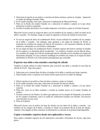 3. Seleccione la opción en un archivo o una base de datos externos y pulse en Aceptar. Aparecerá
el cuadro de diálogo Guardar Tabla.
4. En el cuadro Guardar como tipo, seleccione Combinación de Microsoft Word.
5. Pulse en la flecha del cuadro Guardar en y seleccione la unidad o carpeta en la que desee
almacenar el archivo exportado.
6. Escriba el nombre del archivo en el cuadro dispuesto a tal efecto y pulse en el botón Exportar.
Microsoft Access creará un origen de datos con los nombres de los campos y todos los datos de la
tabla o consulta. No obstante, tenga en cuenta lo siguiente a la hora de realizar la conversión:
• Si crea un origen de datos de combinación Word, Access utilizará los nombres de los campos
de la tabla o consulta. Sin embargo, para ajustarse a las reglas de formato de Word, se
truncarán los nombres de campos de más de 20 caracteres, y los caracteres distintos de letras,
números y subrayados se convertirán a subrayados.
• En un origen de datos de combinación Word, el primer registro del archivo contiene el nombre
de los campos y se denomina fila de encabezado. Los registros restantes son las filas de datos.
Los nombres de campo de la fila de encabezado han de coincidir con los nombres de campo del
documento principal. En caso contrario modifique los nombres de campo en el origen de datos
(abriéndolo en Word) o en el documento principal para que coincidan.
Exportar una tabla o una consulta a una hoja de cálculo
También se puede utilizar la orden Exportar para convertir una tabla o consulta en una hoja de
cálculo de Excel. Siga estos pasos:
1. Seleccione en la ventana Base de datos el nombre de la tabla o consulta que desee exportar.
2. Elija Guardar como o exportar en el menú Archivo para activar el cuadro de diálogo
3. Elija la opción en un archivo o base de datos externos y pulse en Aceptar.
4. En el cuadro Guardar como tipo, seleccione un formato de hoja de cálculo.
5. Pulse en la flecha del cuadro Guardar en y seleccione la unidad o carpeta a la que desee
exportar.
6. Pulse dos veces en un libro existente o escriba un nombre nuevo en el cuadro Nombre de
archivo.
7. Si desea conservar las fuentes, los datos que aparecen en los campos de búsqueda y la anchura
de los campos (columnas), active la casilla de verificación Guardar con formato. (El proceso
será más lento en este caso)
8. Pulse en Explorar
Microsoft Access crea el archivo de hoja de cálculo con los datos de la tabla o consulta. Los
nombres de los campos de la tabla o consulta se sitúan en la primera fila de la hoja de cálculo.
Además, si ha elegido un libro existente, la información se colocará en la primera hoja disponible.
Copiar o trasladar registros desde otra aplicación a Access
Para copiar o trasladar registros de otra aplicación a una tabla o formulario de Access, siga estos
pasos:
 