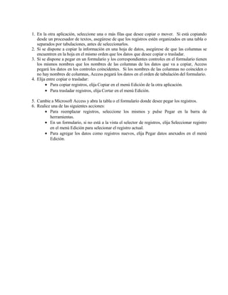 1. En la otra aplicación, seleccione una o más filas que desee copiar o mover. Si está copiando
desde un procesador de textos, asegúrese de que los registros estén organizados en una tabla o
separados por tabulaciones, antes de seleccionarlos.
2. Si se dispone a copiar la información en una hoja de datos, asegúrese de que las columnas se
encuentren en la hoja en el mismo orden que los datos que desee copiar o trasladar.
3. Si se dispone a pegar en un formulario y los correspondientes controles en el formulario tienen
los mismos nombres que los nombres de las columnas de los datos que va a copiar, Access
pegará los datos en los controles coincidentes. Si los nombres de las columnas no coinciden o
no hay nombres de columnas, Access pegará los datos en el orden de tabulación del formulario.
4. Elija entre copiar o trasladar:
• Para copiar registros, elija Copiar en el menú Edición de la otra aplicación.
• Para trasladar registros, elija Cortar en el menú Edición.
5. Cambie a Microsoft Access y abra la tabla o el formulario donde desee pegar los registros.
6. Realice una de las siguientes acciones:
• Para reemplazar registros, seleccione los mismos y pulse Pegar en la barra de
herramientas.
• En un formulario, si no está a la vista el selector de registros, elija Seleccionar registro
en el menú Edición para selecionar el registro actual.
• Para agregar los datos como registros nuevos, elija Pegar datos anexados en el menú
Edición.
 