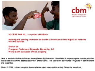 <ul><li>ACCESS FOR ALL – A photo exhibition </li></ul><ul><li>Marking the coming into force of the UN Convention on the Ri...