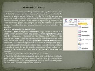 FORMULARIO EN ACCESS
Access ofrece varias herramientas para la creación rápida de formularios
en la ficha Crear, que permiten crear un formulario con un solo clic. No
obstante, si desea ser más selectivo en relación con los campos que
aparecerán en el formulario, puede usar el Asistente para formularios. El
asistente también permite definir cómo se agruparán y ordenarán los
datos; asimismo, puede usar campos de más de una tabla o consulta,
siempre y cuando defina previamente las relaciones entre las tablas y las
consultas.
Iniciar el Asistente para formularios
En la ficha Crear, en el grupo Formularios, haga clic en la opción Más
formularios y, a continuación, haga clic en Asistente para formularios.
Siga las instrucciones incluidas en las páginas del Asistente para
formularios. Nota Si desea incluir en el formulario campos de varias
tablas y consultas, no haga clic en Siguiente ni en Finalizar después de
seleccionar los campos de la primera tabla o consulta en la primera página
del Asistente para formularios. Repita los pasos para seleccionar una tabla
o consulta y haga clic en los demás campos que desee incluir en el
formulario. A continuación, haga clic en Siguiente o Finalizar para
proseguir.
En la última página del asistente, haga clic en Finalizar.
El Asistente para formularios permite crear una variedad de resultados
según las opciones que se seleccionen. En consecuencia, recomendamos
ejecutar el asistente varias veces para experimentar con distintas opciones
cada vez, hasta obtener los resultados deseados.
 