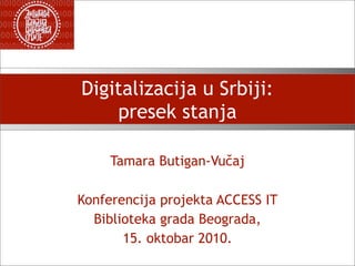 Digitalizacija u Srbiji:
    presek stanja

     Tamara Butigan-Vučaj

Konferencija projekta ACCESS IT
  Biblioteka grada Beograda,
       15. oktobar 2010.
 