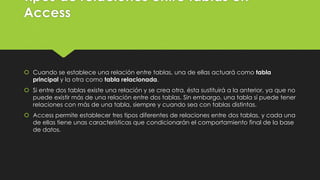 Tipos de relaciones entre tablas en
Access
 Cuando se establece una relación entre tablas, una de ellas actuará como tabla
principal y la otra como tabla relacionada.
 Si entre dos tablas existe una relación y se crea otra, ésta sustituirá a la anterior, ya que no
puede existir más de una relación entre dos tablas. Sin embargo, una tabla sí puede tener
relaciones con más de una tabla, siempre y cuando sea con tablas distintas.
 Access permite establecer tres tipos diferentes de relaciones entre dos tablas, y cada una
de ellas tiene unas características que condicionarán el comportamiento final de la base
de datos.
 