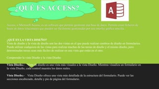 ¿QUÉ ES ACCESS?
Access, o Microsoft Access, es un software que permite gestionar una base de datos. Permite crear ficheros de
bases de datos relacionales que pueden ser fácilmente gestionadas por una interfaz gráfica sencilla.
¿QUÉ ES LA VISTA DISEÑO?
Vista de diseño y la vista de diseño son las dos vistas en el que puede realizar cambios de diseño en formularios.
Puede utilizar cualquiera de las vistas para realizar muchas de las tareas de diseño y el mismo diseño, pero
determinadas tareas sean más fáciles de realizar en una vista que están en el otro.
Comprender la vista Diseño y la vista Diseño
Vista Diseño.- Vista de diseño es una vista más visuales a la vista Diseño. Mientras visualiza un formulario en
la vista Diseño, cada control muestra los datos reales.
Vista Diseño.- Vista Diseño ofrece una vista más detallada de la estructura del formulario. Puede ver las
secciones encabezado, detalle y pie de página del formulario.
 