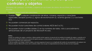 Reglas para dar nombre a campos,
controles y objetos
Nombres de campos, controles y objetos en las bases de datos de escritorio de Microsoft
Access:
 Pueden tener hasta 64 caracteres.
 Pueden incluir cualquier combinación de letras, números, espacios y caracteres
especiales, excepto puntos (.), signos de exclamación (!), acentos graves (`) y corchetes
([ ]).
 No pueden comenzar por espacios.
 No pueden incluir caracteres de control (valores ASCII de 0 a 31).
 No pueden incluir comillas dobles (") en los nombres de tabla, vista o procedimiento
almacenado de un proyecto de Microsoft Access.
NOTA:
Aunque los nombres de campos, controles y objetos pueden incluir espacios, la mayoría de los nombres de ejemplo de campos y controles en la
documentación de Microsoft Access carecen de espacios porque, en determinadas circunstancias, pueden surgir conflictos de nomenclatura en
Microsoft Visual Basic para Aplicaciones.
Al dar un nombre a un campo, control u objeto, conviene asegurarse de que no es un duplicado del nombre de una propiedad o de cualquier otro
elemento usado en Microsoft Access; de lo contrario, habrá veces en que el comportamiento de la base de datos no sea el esperado.
 