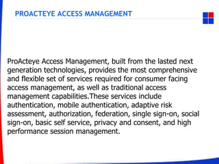 PROACTEYE ACCESS MANAGEMENT
ProActeye Access Management, built from the lasted next
generation technologies, provides the most comprehensive
and flexible set of services required for consumer facing
access management, as well as traditional access
management capabilities.These services include
authentication, mobile authentication, adaptive risk
assessment, authorization, federation, single sign-on, social
sign-on, basic self service, privacy and consent, and high
performance session management.
 