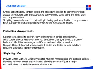 Authorization
Create sophisticated, context based and intelligent policies to deliver controlled
access to resources with the GUI-based policy editor, using point and click, drag
and drop operations.
Scripting can also be used to extend logic during policy evaluation to any resource
type, not only URLs but external services or IoT devices and things.
Federation Management:-
Leverage standards to deliver seamless federation across organizations.
Incorporate SAML2 federation into authentication chains, enabling the use of
federated identities in stronger multifactor authentication scenarios.
Support OpenID Connect which makes it easier and faster to build solutions
requiring additional identity information.
Single Sign-On
Provide Single Sign-On(SSO) services for multiple resources on one domain, across
domains, or even across organizations, allowing the use of just a single
authentication credential to access all resources.
 