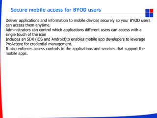 Secure mobile access for BYOD users
Deliver applications and information to mobile devices securely so your BYOD users
can access them anytime.
Administrators can control which applications different users can access with a
single touch of the icon
Includes an SDK (iOS and Android)to enables mobile app developers to leverage
ProActeye for credential management.
It also enforces access controls to the applications and services that support the
mobile apps.
 