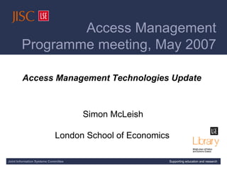 [AMP meeting title slide] Access Management Technologies Update  Simon McLeish London School of Economics   Joint Information Systems Committee Supporting education and research Access Management  Programme meeting, May 2007 