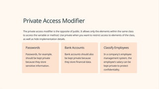 Private Access Modifier
The private access modifier is the opposite of public. It allows only the elements within the same class
to access the variable or method. Use private when you want to restrict access to elements of the class,
as well as hide implementation details.
Passwords
Passwords, for example,
should be kept private
because they store
sensitive information.
Bank Accounts
Bank accounts should also
be kept private because
they store financial data.
Classify Employees
In a company's employee
management system, the
employee's salary can be
kept private to protect
confidentiality.
 