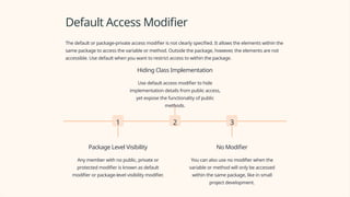 Default Access Modifier
The default or package-private access modifier is not clearly specified. It allows the elements within the
same package to access the variable or method. Outside the package, however, the elements are not
accessible. Use default when you want to restrict access to within the package.
1
Package Level Visibility
Any member with no public, private or
protected modifier is known as default
modifier or package-level visibility modifier.
2
Hiding Class Implementation
Use default access modifier to hide
implementation details from public access,
yet expose the functionality of public
methods.
3
No Modifier
You can also use no modifier when the
variable or method will only be accessed
within the same package, like in small
project development.
 