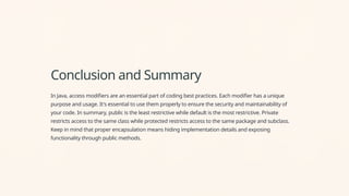 Conclusion and Summary
In Java, access modifiers are an essential part of coding best practices. Each modifier has a unique
purpose and usage. It's essential to use them properly to ensure the security and maintainability of
your code. In summary, public is the least restrictive while default is the most restrictive. Private
restricts access to the same class while protected restricts access to the same package and subclass.
Keep in mind that proper encapsulation means hiding implementation details and exposing
functionality through public methods.
 
