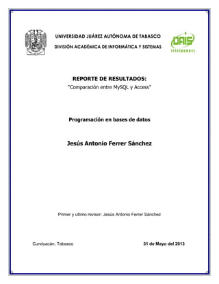 REPORTE DE RESULTADOS: 
“Comparación entre MySQL y Access” 
Programación en bases de datos 
Jesús Antonio Ferrer Sánchez 
Primer y ultimo revisor: Jesús Antonio Ferrer Sánchez 
UNIVERSIDAD JUÁREZ AUTÓNOMA DE TABASCO 
DIVISIÓN ACADÉMICA DE INFORMÁTICA Y SISTEMAS 
Cunduacán, Tabasco 31 de Mayo del 2013  