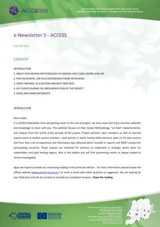 e-Newsletter 5 - ACCESS
AUGUST 2012
CONTENT
INTRODUCTION
1. ABOUT PEER REVIEW METHODOLOGY IN GENERAL AND CONCLUSIONS (CNA ER)
2. PEER REVIEWERS „ON FIELD EXPERIENCES“FROM INTERVIEWS
3. SWOT FINDINGS IN 3 SECTORS AND BEST PRACTICES
4. KEY EVENTS DURING THE IMPLEMENTATION OF THE PROJECT
5. NEWS AND ANNOUNCEMENTS
INTRODUCTION
Dear reader,
It is ACCESS Newsletter time and getting closer to the end of project, we have more and more concrete materials
and knowledge to share with you. This addition focuses on Peer review Methodology, “on field” implementation,
and outputs from this pretty active periode of the project. Project partners’ peer reviewers as well as external
experts went to analyze sectors selected – each partner in sector hosted other partners’ peers in his own country
and from that a lot of experience and information was obtained which resulted in reports and SWOT analysis for
participating countries. Those outputs are materials for partners to implement in strategic action plans for
stakeholders and pilot hosting regions. Also in this edition you will find upcomming events as always related to
sectors investigated.
Again we hope to provide you interesting reading in this particular edition - for more information please browse the
official website (www.cetntral-access.eu ) or send us email with either question or suggestion. We are looking for
your feed-back and will do our best to provide you competent answers.. Enjoy the reading .
 