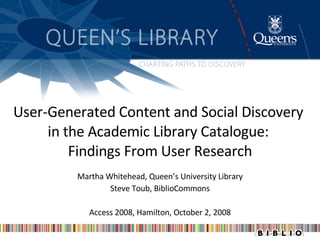 User-Generated Content and Social Discovery  in the Academic Library Catalogue:  Findings From User Research Martha Whitehead, Queen’s University Library Steve Toub, BiblioCommons Access 2008, Hamilton, October 2, 2008 