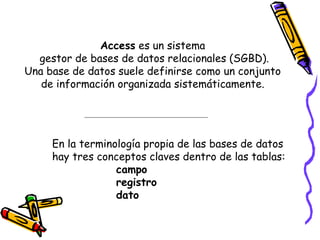 Access  es un sistema  gestor de bases de datos relacionales (SGBD). Una base de datos suele definirse como un conjunto  de información organizada sistemáticamente.  En la terminología propia de las bases de datos  hay tres conceptos claves dentro de las tablas:  campo  registro  dato 