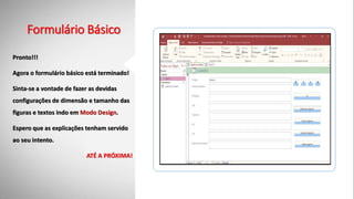 Formulário Básico
Pronto!!!
Agora o formulário básico está terminado!
Sinta-se a vontade de fazer as devidas
configurações de dimensão e tamanho das
figuras e textos indo em Modo Design.
Espero que as explicações tenham servido
ao seu intento.
ATÉ A PRÓXIMA!
 