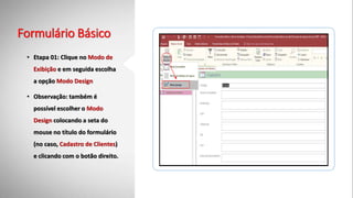Formulário Básico
• Etapa 01: Clique no Modo de
Exibição e em seguida escolha
a opção Modo Design
• Observação: também é
possível escolher o Modo
Design colocando a seta do
mouse no título do formulário
(no caso, Cadastro de Clientes)
e clicando com o botão direito.
 