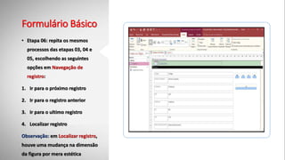 Formulário Básico
• Etapa 06: repita os mesmos
processos das etapas 03, 04 e
05, escolhendo as seguintes
opções em Navegação de
registro:
1. Ir para o próximo registro
2. Ir para o registro anterior
3. Ir para o ultimo registro
4. Localizar registro
Observação: em Localizar registro,
houve uma mudança na dimensão
da figura por mera estética
 