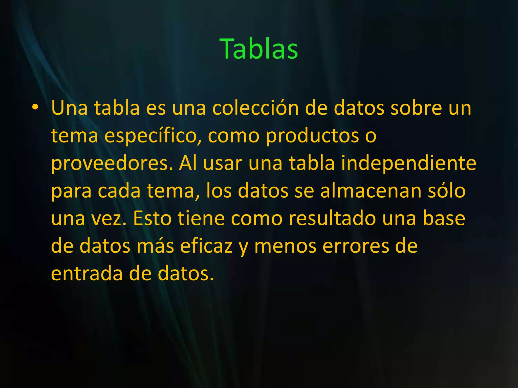 TablasUna tabla es una colección de datos sobre un tema específico, como productos o proveedores. Al usar una tabla independiente para cada tema, los datos se almacenan sólo una vez. Esto tiene como resultado una base de datos más eficaz y menos errores de entrada de datos.