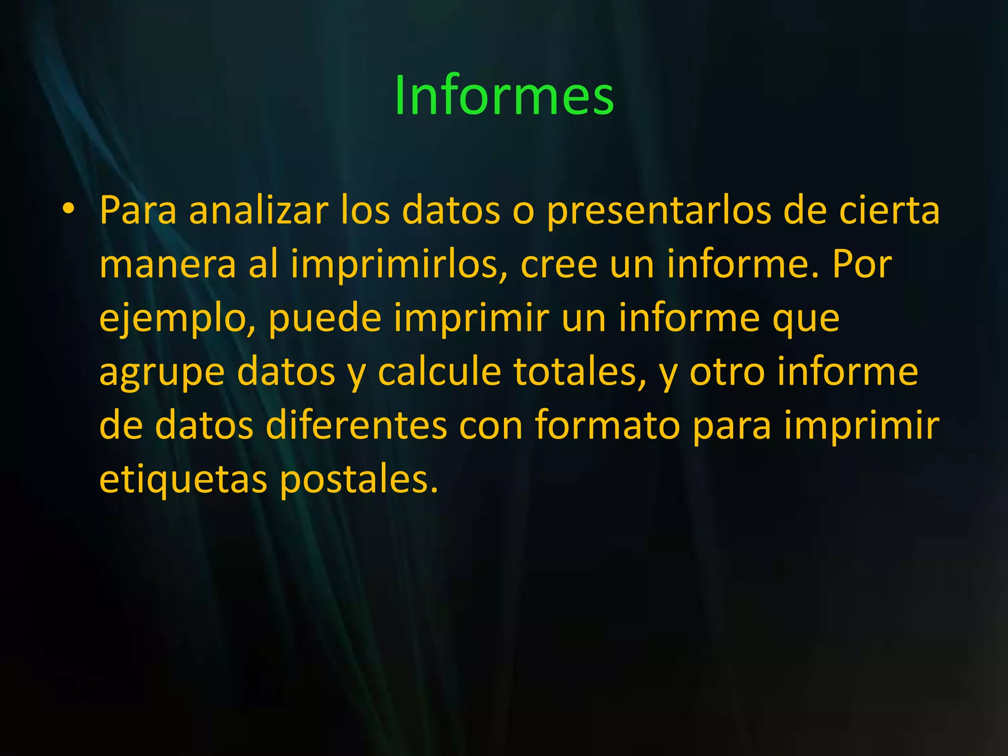 InformesPara analizar los datos o presentarlos de cierta manera al imprimirlos, cree un informe. Por ejemplo, puede imprimir un informe que agrupe datos y calcule totales, y otro informe de datos diferentes con formato para imprimir etiquetas postales.