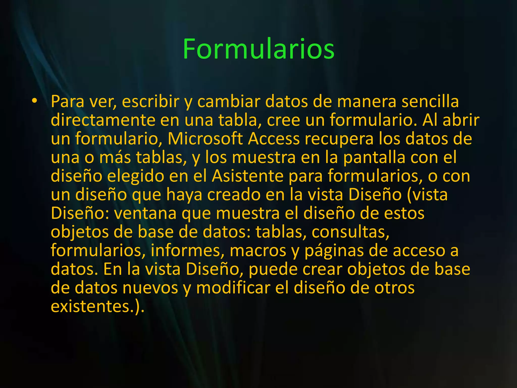 FormulariosPara ver, escribir y cambiar datos de manera sencilla directamente en una tabla, cree un formulario. Al abrir un formulario, Microsoft Access recupera los datos de una o más tablas, y los muestra en la pantalla con el diseño elegido en el Asistente para formularios, o con un diseño que haya creado en la vista Diseño (vista Diseño: ventana que muestra el diseño de estos objetos de base de datos: tablas, consultas, formularios, informes, macros y páginas de acceso a datos. En la vista Diseño, puede crear objetos de base de datos nuevos y modificar el diseño de otros existentes.).